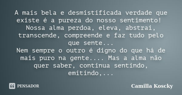 A mais bela e desmistificada verdade que existe é a pureza do nosso sentimento! Nossa alma perdoa, eleva, abstrai, transcende, compreende e faz tudo pelo que se... Frase de Camilla Koscky.