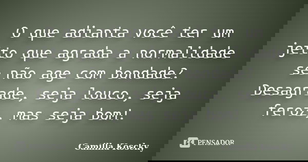 O que adianta você ter um jeito que agrada a normalidade se não age com bondade? Desagrade, seja louco, seja feroz, mas seja bom!... Frase de Camilla Koscky.