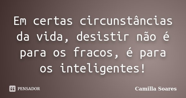 Em certas circunstâncias da vida, desistir não é para os fracos, é para os inteligentes!... Frase de Camilla Soares.
