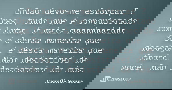 Então devo-me esforçar ? Oras, tudo que é conquistado com luta, é mais reconhecido. Se é desta maneira que deseja, é desta maneira que farei. Não desistirei de ... Frase de Camilla Sousa.