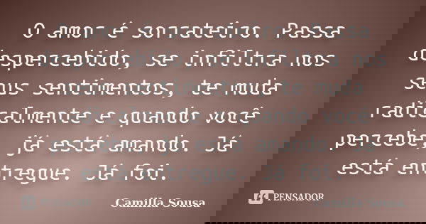 O amor é sorrateiro. Passa despercebido, se infiltra nos seus sentimentos, te muda radicalmente e quando você percebe, já está amando. Já está entregue. Já foi.... Frase de Camilla Sousa.