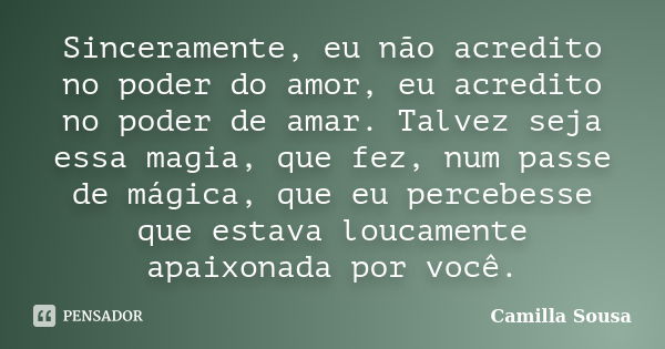 Sinceramente, eu não acredito no poder do amor, eu acredito no poder de amar. Talvez seja essa magia, que fez, num passe de mágica, que eu percebesse que estava... Frase de Camilla Sousa.