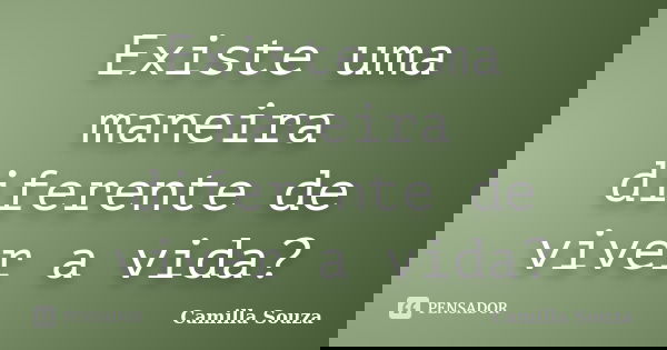 Existe uma maneira diferente de viver a vida?... Frase de Camilla Souza.