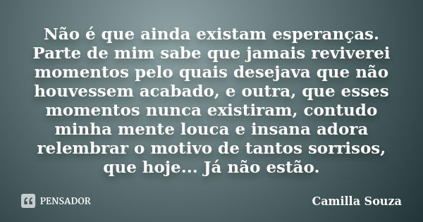 Não é que ainda existam esperanças. Parte de mim sabe que jamais reviverei momentos pelo quais desejava que não houvessem acabado, e outra, que esses momentos n... Frase de Camilla Souza.