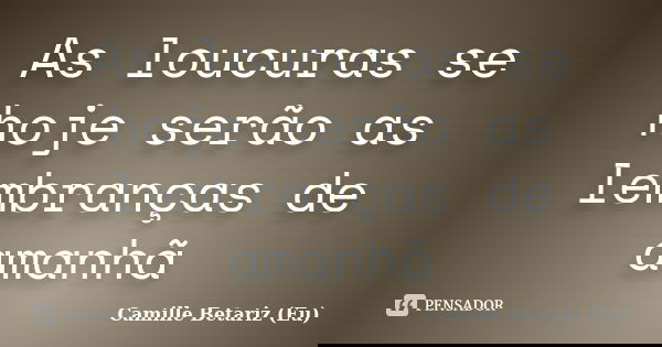 As loucuras se hoje serão as lembranças de amanhã... Frase de Camille Betariz (Eu).