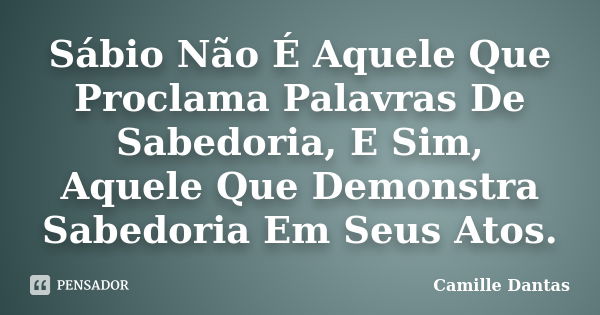 Sábio Não É Aquele Que Proclama Palavras De Sabedoria, E Sim, Aquele Que Demonstra Sabedoria Em Seus Atos.... Frase de Camille Dantas.