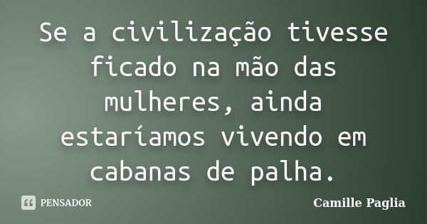 Se a civilização tivesse ficado na mão das mulheres, ainda estaríamos vivendo em cabanas de palha.... Frase de Camille Paglia.