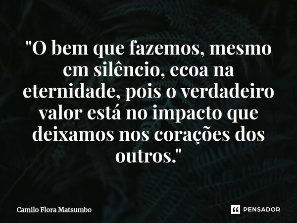 ⁠"O bem que fazemos, mesmo em silêncio, ecoa na eternidade, pois o verdadeiro valor está no impacto que deixamos nos corações dos outros."... Frase de Camilo Flora Matsumbo.