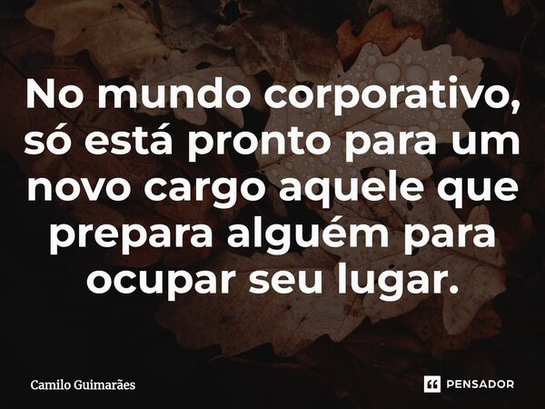 No mundo corporativo, só está pronto para um novo cargo aquele que prepara alguém para ocupar seu lugar.... Frase de Camilo Guimarães.