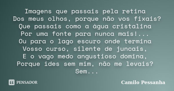 Imagens que passais pela retina Dos meus olhos, porque não vos fixais? Que passais como a água cristalina Por uma fonte para nunca mais!... Ou para o lago escur... Frase de Camilo Pessanha.