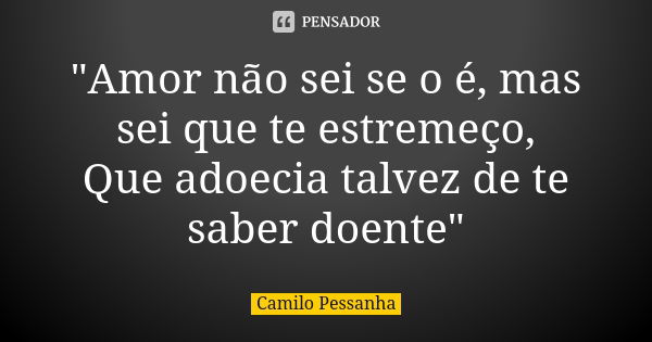 "Amor não sei se o é, mas sei que te estremeço, Que adoecia talvez de te saber doente"... Frase de Camilo Pessanha.