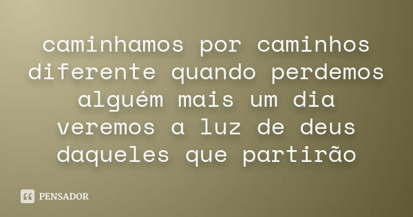 caminhamos por caminhos diferente quando perdemos alguém mais um dia veremos a luz de deus daqueles que partirão