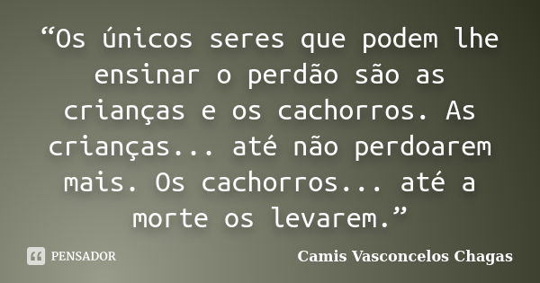 “Os únicos seres que podem lhe ensinar o perdão são as crianças e os cachorros. As crianças... até não perdoarem mais. Os cachorros... até a morte os levarem.”... Frase de Camis Vasconcelos Chagas.