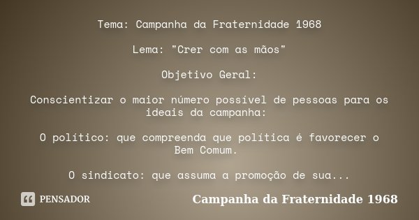 Tema: Campanha da Fraternidade 1968 Lema: "Crer com as mãos" Objetivo Geral: Conscientizar o maior número possível de pessoas para os ideais da campan... Frase de Campanha da Fraternidade 1968.