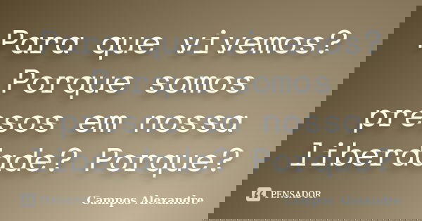 Para que vivemos? Porque somos presos em nossa liberdade? Porque?... Frase de Campos Alexandre.