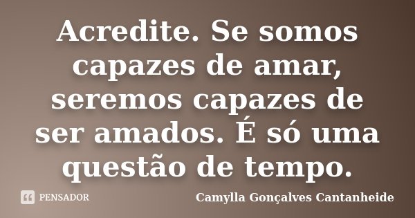 Acredite. Se somos capazes de amar, seremos capazes de ser amados. É só uma questão de tempo.... Frase de Camylla Gonçalves Cantanheide.