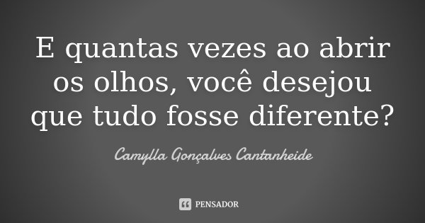 E quantas vezes ao abrir os olhos, você desejou que tudo fosse diferente?... Frase de Camylla Gonçalves Cantanheide.