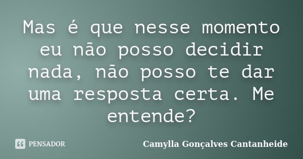Mas é que nesse momento eu não posso decidir nada, não posso te dar uma resposta certa. Me entende?... Frase de Camylla Gonçalves Cantanheide.