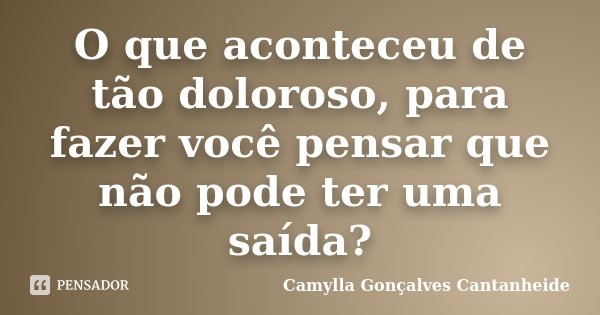 O que aconteceu de tão doloroso, para fazer você pensar que não pode ter uma saída?... Frase de Camylla Gonçalves Cantanheide.