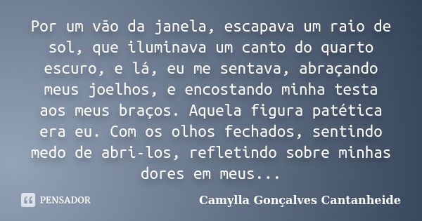 Por um vão da janela, escapava um raio de sol, que iluminava um canto do quarto escuro, e lá, eu me sentava, abraçando meus joelhos, e encostando minha testa ao... Frase de Camylla Gonçalves Cantanheide.