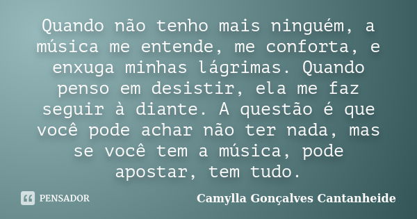 Quando não tenho mais ninguém, a música me entende, me conforta, e enxuga minhas lágrimas. Quando penso em desistir, ela me faz seguir à diante. A questão é que... Frase de Camylla Gonçalves Cantanheide.