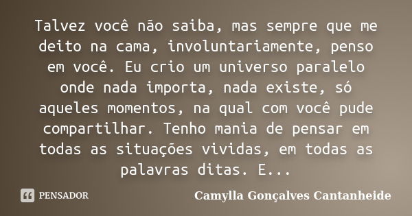 Talvez você não saiba, mas sempre que me deito na cama, involuntariamente, penso em você. Eu crio um universo paralelo onde nada importa, nada existe, só aquele... Frase de Camylla Gonçalves Cantanheide.