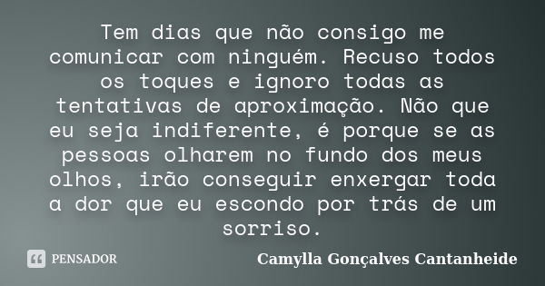 Tem dias que não consigo me comunicar com ninguém. Recuso todos os toques e ignoro todas as tentativas de aproximação. Não que eu seja indiferente, é porque se ... Frase de Camylla Gonçalves Cantanheide.