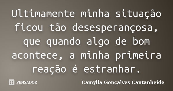 Ultimamente minha situação ficou tão desesperançosa, que quando algo de bom acontece, a minha primeira reação é estranhar.... Frase de Camylla Gonçalves Cantanheide.