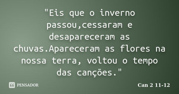 "Eis que o inverno passou,cessaram e desapareceram as chuvas.Apareceram as flores na nossa terra, voltou o tempo das canções."... Frase de Can 2 11-12.