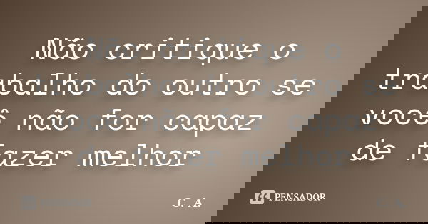 Não critique o trabalho do outro se você não for capaz de fazer melhor... Frase de C.A..