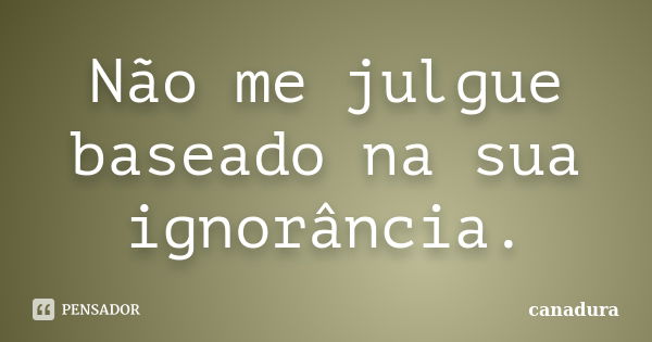 Não me julgue baseado na sua ignorância.... Frase de canadura.