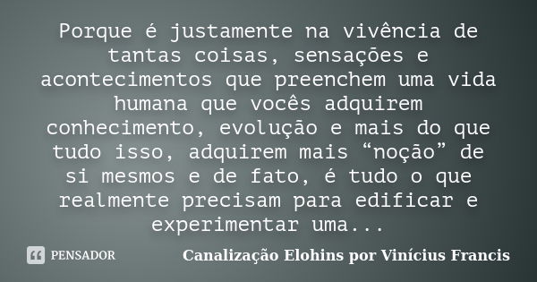 Porque é justamente na vivência de tantas coisas, sensações e acontecimentos que preenchem uma vida humana que vocês adquirem conhecimento, evolução e mais do q... Frase de Canalização Elohins por Vinícius Francis.