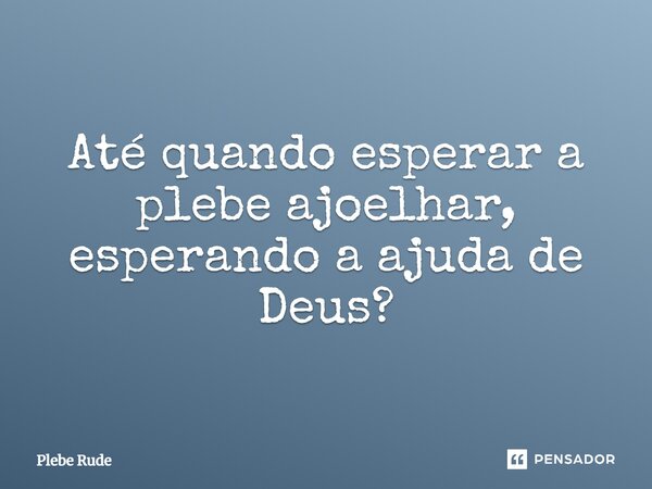 ⁠Até quando esperar a plebe ajoelhar, esperando a ajuda de Deus?... Frase de Plebe Rude.