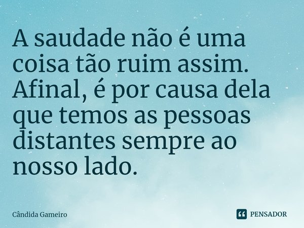 ⁠A saudade não é uma coisa tão ruim assim. Afinal, é por causa dela que temos as pessoas distantes sempre ao nosso lado.... Frase de Cândida Gameiro.