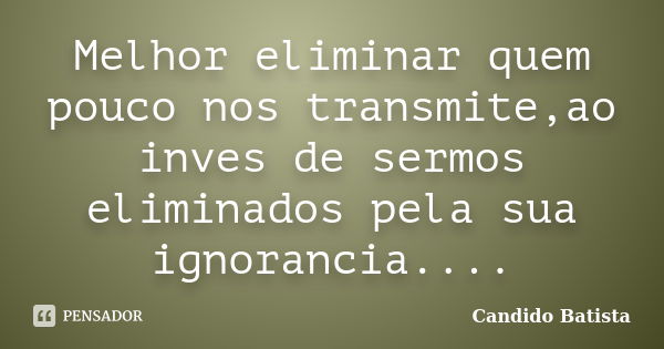 Melhor eliminar quem pouco nos transmite,ao inves de sermos eliminados pela sua ignorancia....... Frase de Candido Batista.