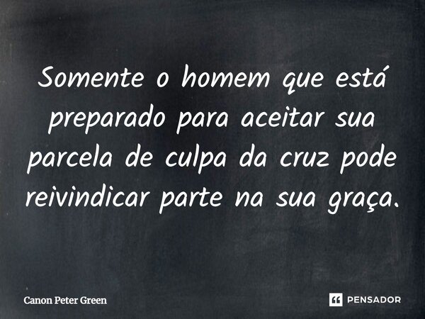 ⁠Somente o homem que está preparado para aceitar sua parcela de culpa da cruz pode reivindicar parte na sua graça.... Frase de Canon Peter Green.