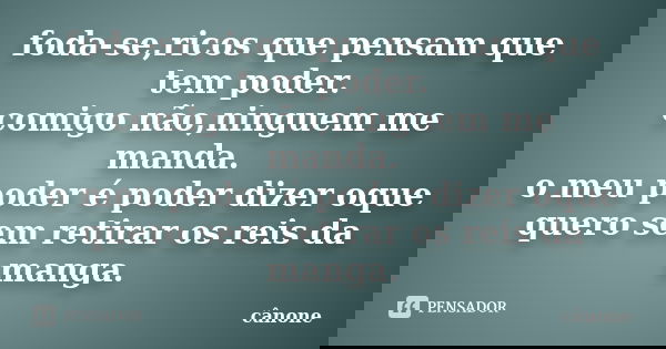 foda-se,ricos que pensam que tem poder. comigo não,ninguem me manda. o meu poder é poder dizer oque quero sem retirar os reis da manga.... Frase de cânone.