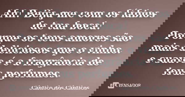 Ah! Beija-me com os lábios de tua boca! Porque os teus amores são mais deliciosos que o vinho. e suave é a fragrância de teus perfumes.... Frase de Cântico dos Cânticos.