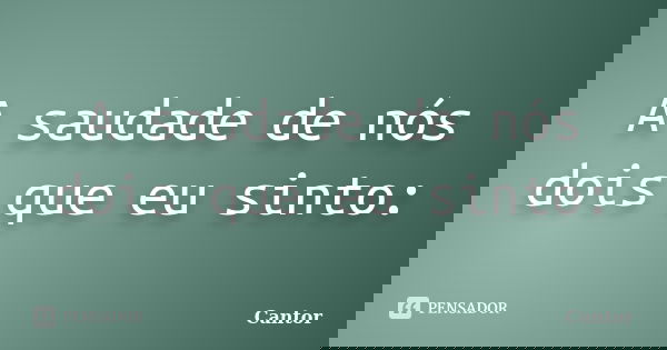 A saudade de nós dois que eu sinto:... Frase de Cantor.