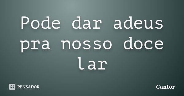 Pode dar adeus pra nosso doce lar... Frase de cantor.