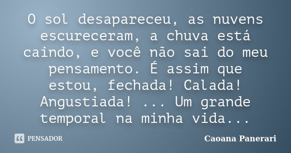 O sol desapareceu, as nuvens escureceram, a chuva está caindo, e você não sai do meu pensamento. É assim que estou, fechada! Calada! Angustiada! ... Um grande t... Frase de Caoana Panerari.