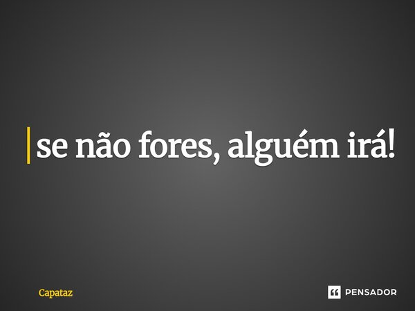 ⁠se não fores, alguém irá!... Frase de Capataz.
