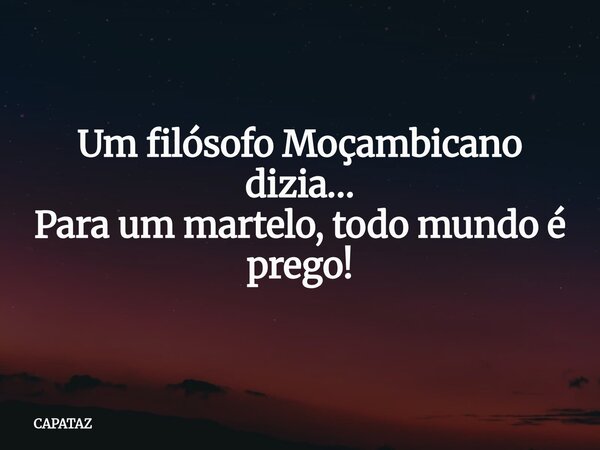 Um filósofo Moçambicano dizia… Para um martelo, todo mundo é prego!... Frase de CAPATAZ.