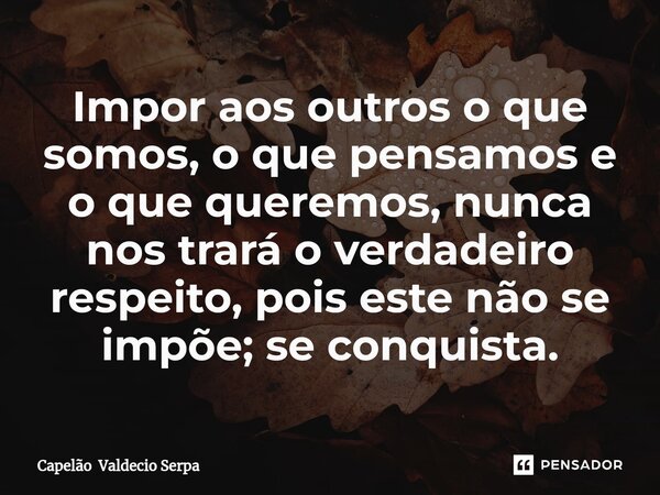 ⁠Impor aos outros o que somos, o que pensamos e o que queremos, nunca nos trará o verdadeiro respeito, pois este não se impõe; se conquista.... Frase de Capelão Valdecio Serpa.
