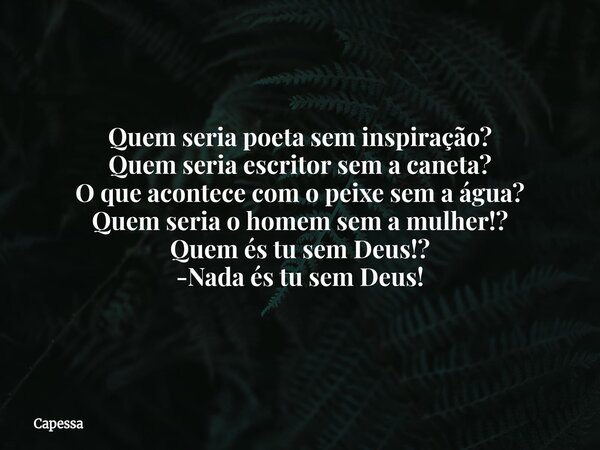 Quem seria poeta sem inspiração? Quem seria escritor sem a caneta? O que acontece com o peixe sem a água? Quem seria o homem sem a mulher!? Quem és tu sem Deus!... Frase de Capessa.