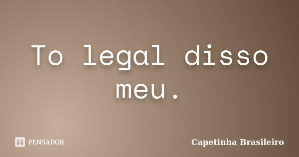 To legal disso meu.... Frase de Capetinha Brasileiro.