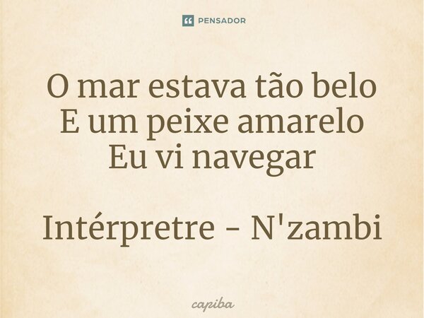 ⁠O mar estava tão belo E um peixe amarelo Eu vi navegar Intérpretre - N'zambi... Frase de capiba.