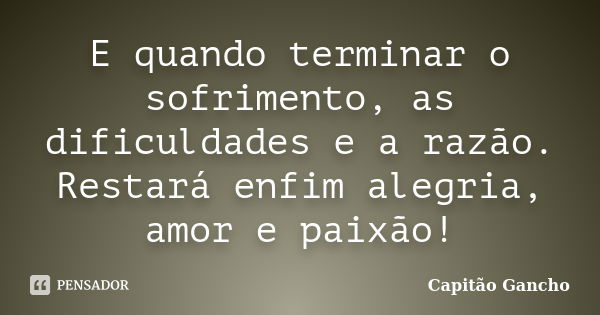 E quando terminar o sofrimento, as dificuldades e a razão. Restará enfim alegria, amor e paixão!... Frase de capitão gancho.