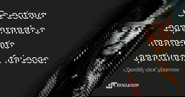 Se estava esperando o momento oportuno... foi esse.... Frase de Capitão Jack Sparrow.