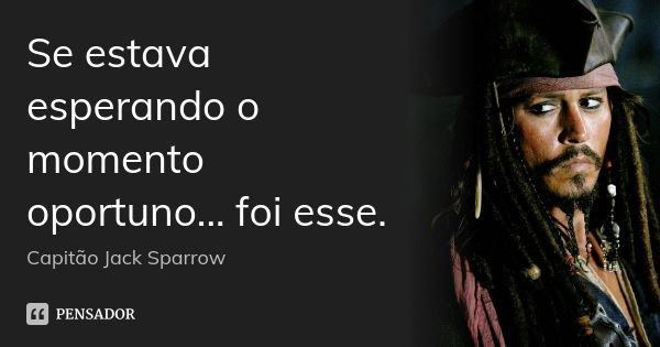 Se estava esperando o momento oportuno... foi esse.... Frase de Capitão Jack Sparrow.